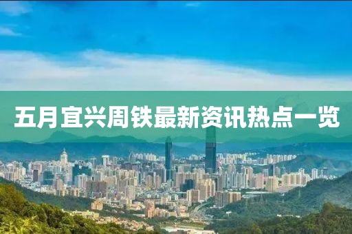 五月宜兴周铁最新资讯热点一览