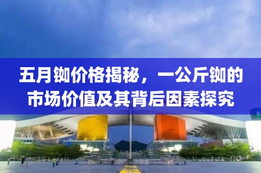 五月铷价格揭秘，一公斤铷的市场价值及其背后因素探究