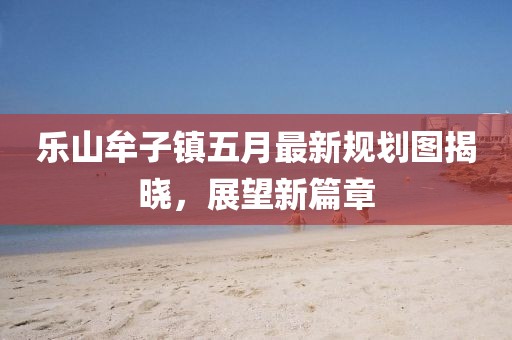 乐山牟子镇五月最新规划图揭晓，展望新篇章