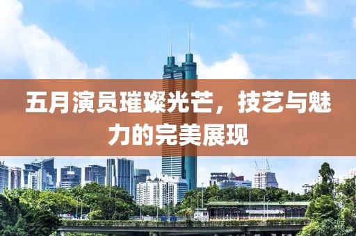 五月演员璀璨光芒，技艺与魅力的完美展现