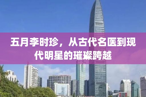 五月李时珍，从古代名医到现代明星的璀璨跨越