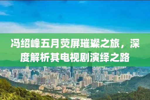 冯绍峰五月荧屏璀璨之旅，深度解析其电视剧演绎之路