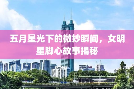 五月星光下的微妙瞬间，女明星脚心故事揭秘