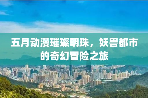五月动漫璀璨明珠，妖兽都市的奇幻冒险之旅