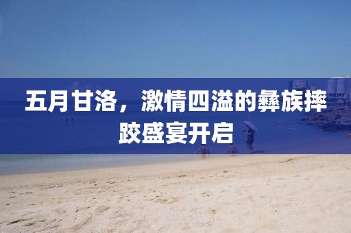 五月甘洛，激情四溢的彝族摔跤盛宴开启