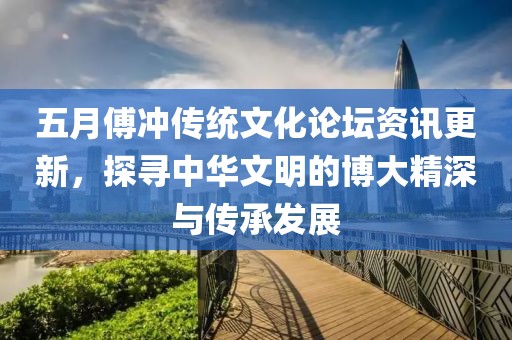 五月傅冲传统文化论坛资讯更新，探寻中华文明的博大精深与传承发展
