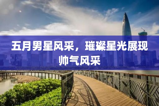 五月男星风采，璀璨星光展现帅气风采