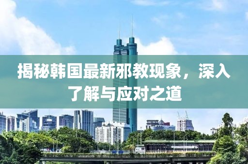 揭秘韩国最新邪教现象，深入了解与应对之道