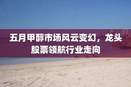 五月甲醇市场风云变幻，龙头股票领航行业走向