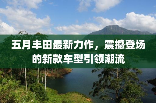 五月丰田最新力作，震撼登场的新款车型引领潮流