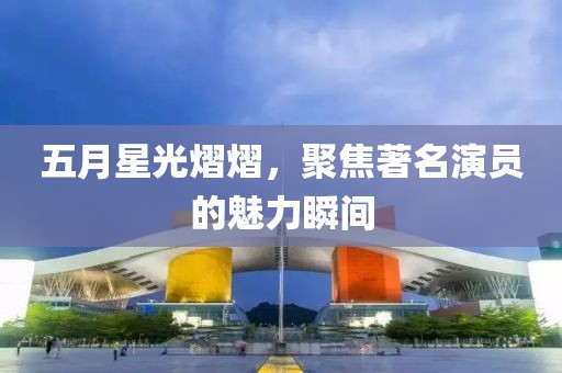 五月星光熠熠，聚焦著名演员的魅力瞬间