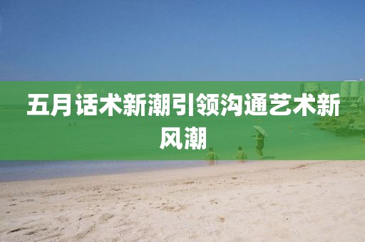 五月话术新潮引领沟通艺术新风潮
