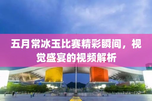 五月常冰玉比赛精彩瞬间，视觉盛宴的视频解析