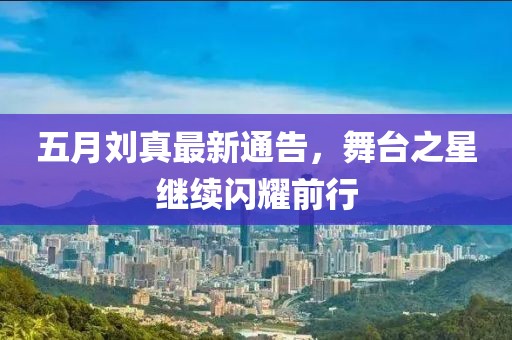 五月刘真最新通告，舞台之星继续闪耀前行