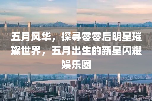 五月风华，探寻零零后明星璀璨世界，五月出生的新星闪耀娱乐圈