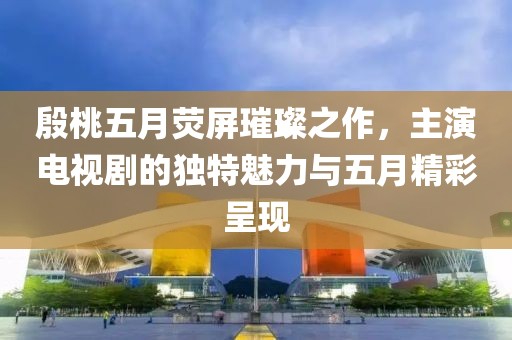 殷桃五月荧屏璀璨之作，主演电视剧的独特魅力与五月精彩呈现