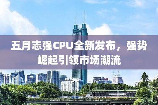五月志强CPU全新发布，强势崛起引领市场潮流