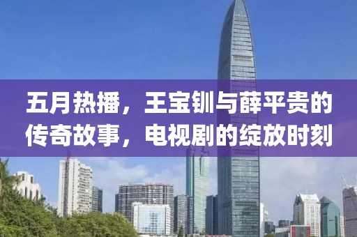 五月热播，王宝钏与薛平贵的传奇故事，电视剧的绽放时刻