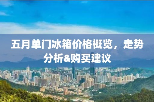 五月单门冰箱价格概览，走势分析&购买建议