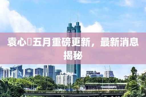 袁心玥五月重磅更新，最新消息揭秘