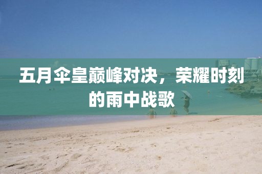 五月伞皇巅峰对决，荣耀时刻的雨中战歌