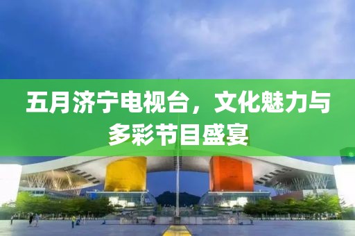 五月济宁电视台，文化魅力与多彩节目盛宴