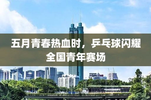 五月青春热血时，乒乓球闪耀全国青年赛场
