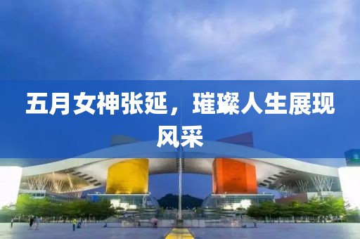五月女神张延，璀璨人生展现风采