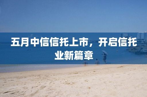 五月中信信托上市，开启信托业新篇章