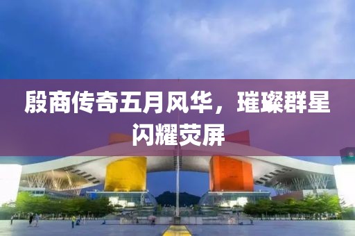 殷商传奇五月风华，璀璨群星闪耀荧屏