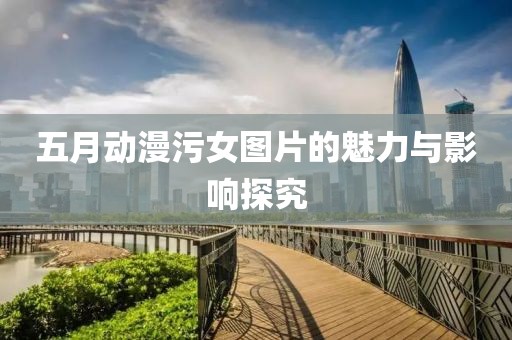 五月动漫污女图片的魅力与影响探究