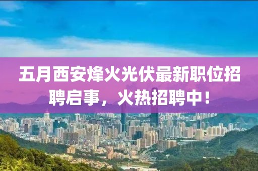 五月西安烽火光伏最新职位招聘启事，火热招聘中！