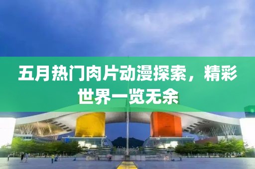 五月热门肉片动漫探索，精彩世界一览无余