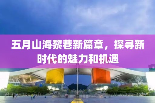 五月山海黎巷新篇章，探寻新时代的魅力和机遇