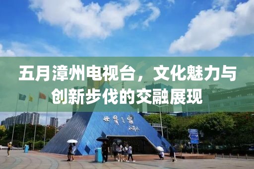 五月漳州电视台，文化魅力与创新步伐的交融展现