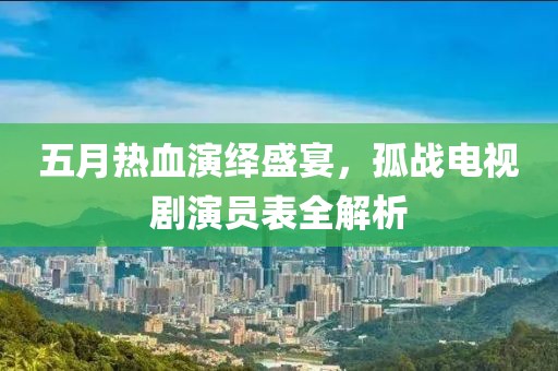 五月热血演绎盛宴，孤战电视剧演员表全解析