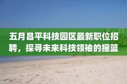 五月昌平科技园区最新职位招聘，探寻未来科技领袖的摇篮