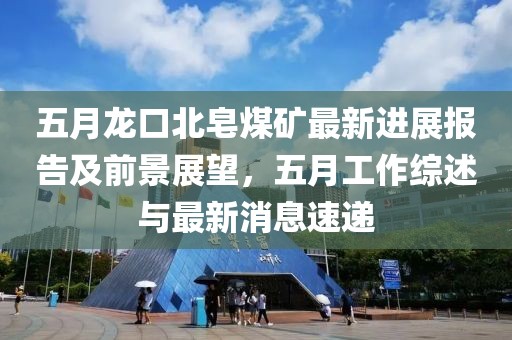 五月龙口北皂煤矿最新进展报告及前景展望，五月工作综述与最新消息速递