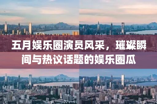 五月娱乐圈演员风采，璀璨瞬间与热议话题的娱乐圈瓜