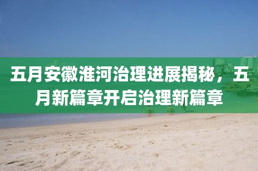 五月安徽淮河治理进展揭秘，五月新篇章开启治理新篇章