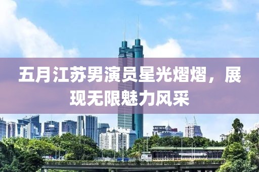 五月江苏男演员星光熠熠，展现无限魅力风采