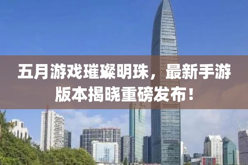 五月游戏璀璨明珠，最新手游版本揭晓重磅发布！
