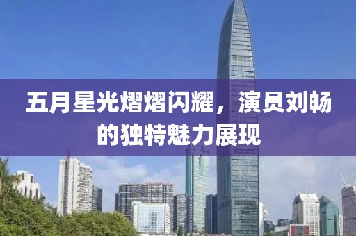 五月星光熠熠闪耀，演员刘畅的独特魅力展现