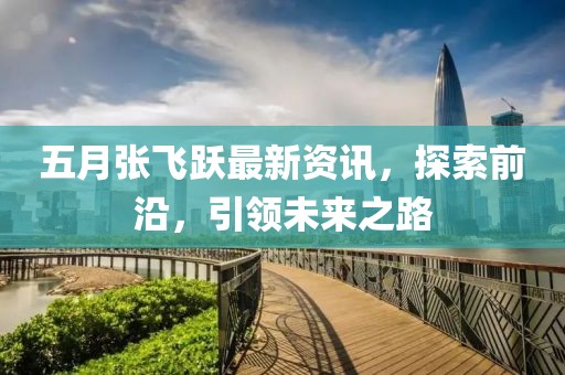 五月张飞跃最新资讯，探索前沿，引领未来之路