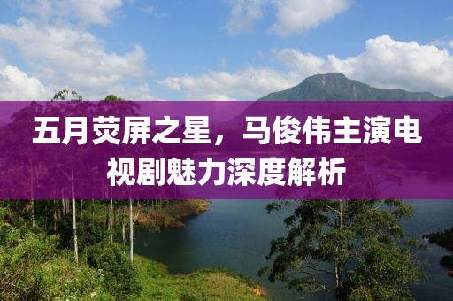 五月荧屏之星，马俊伟主演电视剧魅力深度解析