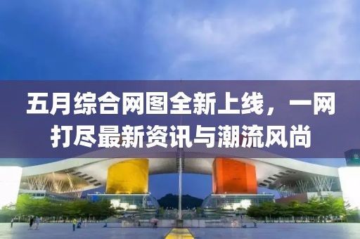 五月综合网图全新上线，一网打尽最新资讯与潮流风尚