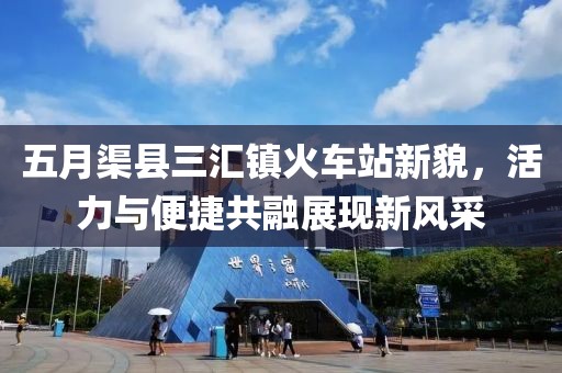 五月渠县三汇镇火车站新貌，活力与便捷共融展现新风采