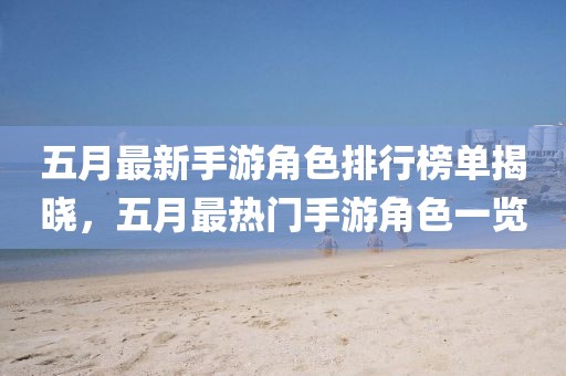 五月最新手游角色排行榜单揭晓，五月最热门手游角色一览