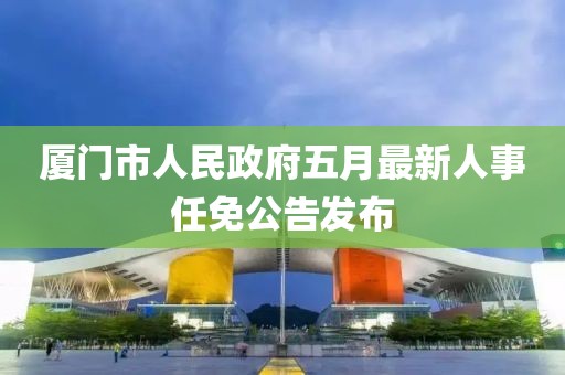 厦门市人民政府五月最新人事任免公告发布