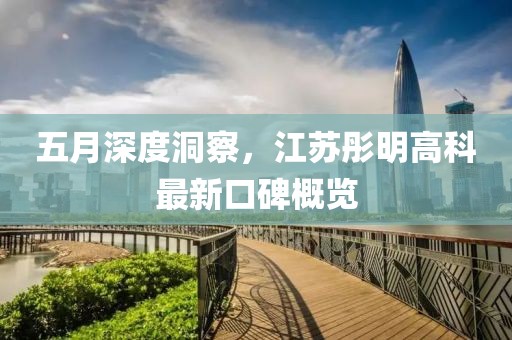 五月深度洞察，江苏彤明高科最新口碑概览